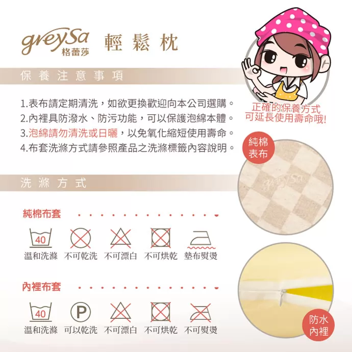 保養注意事項：1. 表布請定期清洗，如欲更換歡迎向本公司選購。 2. 內裡具防潑水、防污功能，可以保護泡綿本體。 3. 泡綿請勿清洗或日曬，以免氧化縮短使用壽命。 4. 布套洗滌方式請參照產品之洗滌標籤內容說明。 洗滌方式：緹花表布套：溫和洗滌／不可乾洗／不可漂白／不可烘乾／墊布熨燙。 內裡布套：溫和洗滌／可以乾洗／不可漂白／不可烘乾／不可熨燙。