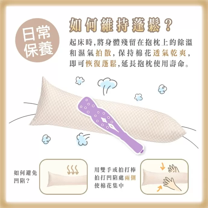 日常保養 如何維持蓬鬆? 起床時，將身體殘留在抱枕上的餘溫和濕氣拍散，保持棉花透氣乾爽，即可恢復蓬鬆，延長抱枕使用壽命。 如何避免凹陷? 用雙手或拍打棒拍打凹陷處的兩側，使棉花集中。