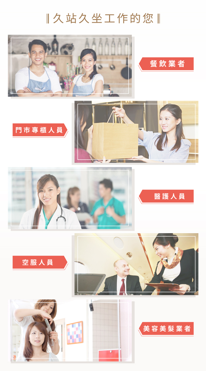 適用對象：久站久坐工作者、餐飲業者、門市專櫃小姐、老師及教職人員、醫護人員、空服人員、美容美髮業者