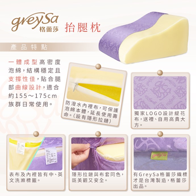 GreySa格蕾莎抬腿枕產品特點：1. 一體成型高密度泡綿，結構穩定且支撐性佳，貼合腿部曲線設計，適合約155～175cm族群日常使用。2. 防潑水內裡布，可保護泡綿本體，延長使用壽命。（設有隱形拉鏈）3. 獨家LOGO設計緹花布，送禮、自用高貴大方。4. 表布及內裡皆有中、英文洗滌標籤。5. 隱形拉鏈與布套同色，既美觀又安全。6. 有GreySa格蕾莎織標才是台灣製造，格蕾莎出品。